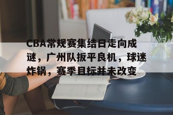 esports-CBA常规赛集结日走向成谜，广州队扳平良机，球迷炸锅，赛季目标并未改变的简单介绍